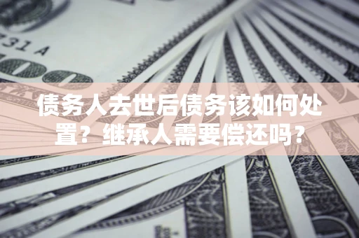 济南债务人去世后债务该如何处置？继承人需要偿还吗？