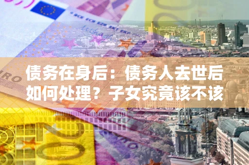 济南债务在身后：债务人去世后如何处理？子女究竟该不该还钱？