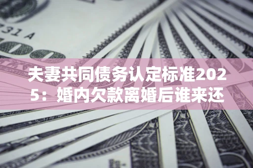 济南夫妻共同债务认定标准2025:婚内欠款离婚后谁来还? 济南夫妻共同债务认定标准2025:婚内欠款离婚后谁来还?